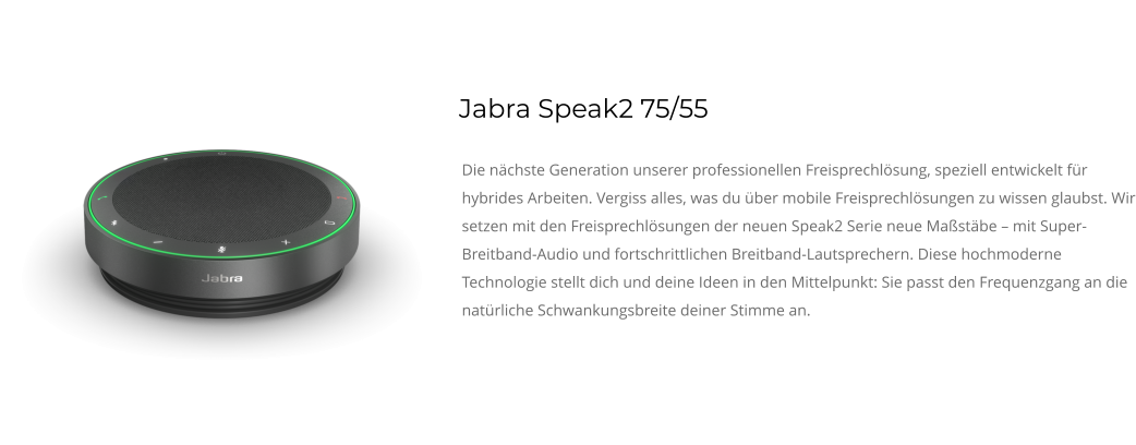 Jabra Speak2 75/55 Die nächste Generation unserer professionellen Freisprechlösung, speziell entwickelt für hybrides Arbeiten. Vergiss alles, was du über mobile Freisprechlösungen zu wissen glaubst. Wir setzen mit den Freisprechlösungen der neuen Speak2 Serie neue Maßstäbe – mit Super-Breitband-Audio und fortschrittlichen Breitband-Lautsprechern. Diese hochmoderne Technologie stellt dich und deine Ideen in den Mittelpunkt: Sie passt den Frequenzgang an die natürliche Schwankungsbreite deiner Stimme an.