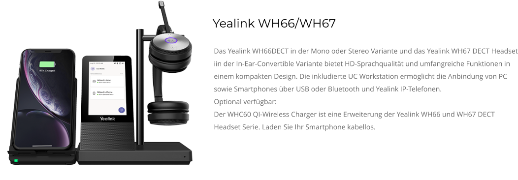 Yealink WH66/WH67 Das Yealink WH66DECT in der Mono oder Stereo Variante und das Yealink WH67 DECT Headset iin der In-Ear-Convertible Variante bietet HD-Sprachqualität und umfangreiche Funktionen in einem kompakten Design. Die inkludierte UC Workstation ermöglicht die Anbindung von PC sowie Smartphones über USB oder Bluetooth und Yealink IP-Telefonen. Optional verfügbar: Der WHC60 QI-Wireless Charger ist eine Erweiterung der Yealink WH66 und WH67 DECT Headset Serie. Laden Sie Ihr Smartphone kabellos.