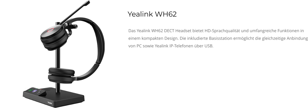 Yealink WH62 Das Yealink WH62 DECT Headset bietet HD-Sprachqualität und umfangreiche Funktionen in einem kompakten Design. Die inkludierte Basisstation ermöglicht die gleichzeitige Anbindung von PC sowie Yealink IP-Telefonen über USB.