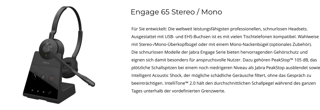 Engage 65 Stereo / Mono Für Sie entwickelt: Die weltweit leistungsfähigsten professionellen, schnurlosen Headsets. Ausgestattet mit USB- und EHS-Buchsen ist es mit vielen Tischtelefonen kompatibel. Wahlweise mit Stereo-/Mono-Überkopfbügel oder mit einem Mono-Nackenbügel (optionales Zubehör). Die schnurlosen Modelle der Jabra Engage Serie bieten hervorragenden Gehörschutz und eignen sich damit besonders für anspruchsvolle Nutzer. Dazu gehören PeakStop™ 105 dB, das plötzliche Schallspitzen bei einem noch niedrigeren Niveau als Jabra PeakStop ausblendet sowie Intelligent Acoustic Shock, der mögliche schädliche Geräusche filtert, ohne das Gespräch zu beeinträchtigen. IntelliTone™ 2.0 hält den durchschnittlichen Schallpegel während des ganzen Tages unterhalb der vordefinierten Grenzwerte.