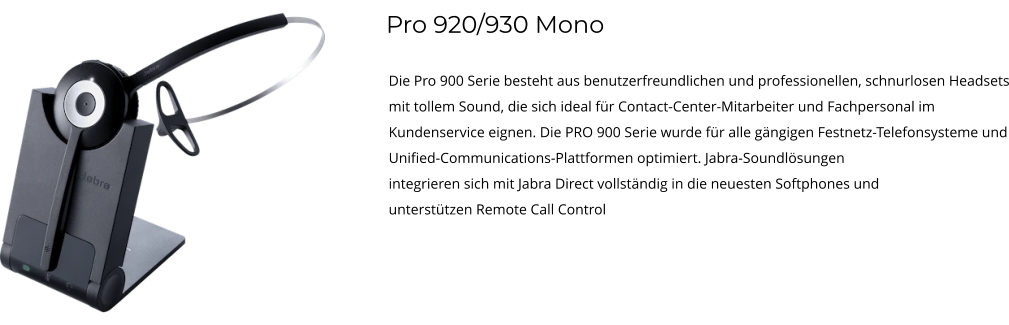 Pro 920/930 Mono Die Pro 900 Serie besteht aus benutzerfreundlichen und professionellen, schnurlosen Headsets mit tollem Sound, die sich ideal für Contact-Center-Mitarbeiter und Fachpersonal im Kundenservice eignen. Die PRO 900 Serie wurde für alle gängigen Festnetz-Telefonsysteme und Unified-Communications-Plattformen optimiert. Jabra-Soundlösungen integrieren sich mit Jabra Direct vollständig in die neuesten Softphones und unterstützen Remote Call Control