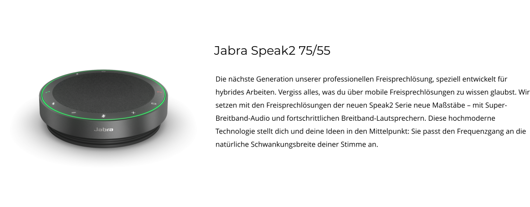 Jabra Speak2 75/55 Die nächste Generation unserer professionellen Freisprechlösung, speziell entwickelt für hybrides Arbeiten. Vergiss alles, was du über mobile Freisprechlösungen zu wissen glaubst. Wir setzen mit den Freisprechlösungen der neuen Speak2 Serie neue Maßstäbe – mit Super-Breitband-Audio und fortschrittlichen Breitband-Lautsprechern. Diese hochmoderne Technologie stellt dich und deine Ideen in den Mittelpunkt: Sie passt den Frequenzgang an die natürliche Schwankungsbreite deiner Stimme an.