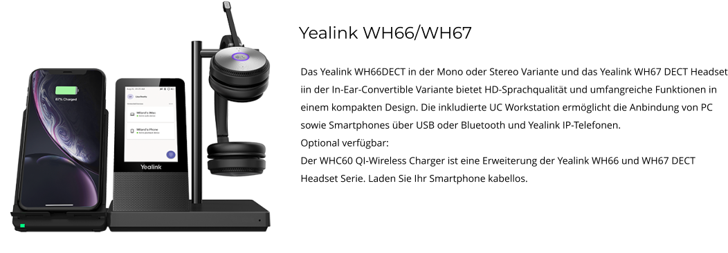 Yealink WH66/WH67 Das Yealink WH66DECT in der Mono oder Stereo Variante und das Yealink WH67 DECT Headset iin der In-Ear-Convertible Variante bietet HD-Sprachqualität und umfangreiche Funktionen in einem kompakten Design. Die inkludierte UC Workstation ermöglicht die Anbindung von PC sowie Smartphones über USB oder Bluetooth und Yealink IP-Telefonen. Optional verfügbar: Der WHC60 QI-Wireless Charger ist eine Erweiterung der Yealink WH66 und WH67 DECT Headset Serie. Laden Sie Ihr Smartphone kabellos.