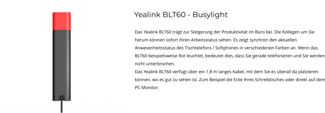 Yealink BLT60 - Busylight Das Yealink BLT60 trägt zur Steigerung der Produktivität im Büro bei. Die Kollegen um Sie herum können sofort Ihren Arbeitsstatus sehen. Es zeigt synchron den aktuellen Anwesenheitsstatus des Tischtelefons / Softphones in verschiedenen Farben an. Wenn das BLT60 beispielsweise Rot leuchtet, bedeutet dies, dass Sie gerade telefonieren und Sie werden nicht unterbrochen. Das Yealink BLT60 verfügt über ein 1,8 m langes Kabel, mit dem Sie es überall da platzieren können, wo es gut zu sehen ist. Zum Beispiel die Ecke Ihres Schreibtisches oder direkt auf dem PC-Monitor.